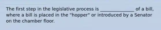 The first step in the legislative process is _______________ of a bill, where a bill is placed in the "hopper" or introduced by a Senator on the chamber floor.