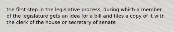 the first step in the legislative process, during which a member of the legislature gets an idea for a bill and files a copy of it with the clerk of the house or secretary of senate