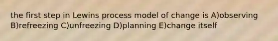 the first step in Lewins process model of change is A)observing B)refreezing C)unfreezing D)planning E)change itself