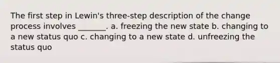 The first step in Lewin's three-step description of the change process involves _______. a. freezing the new state b. changing to a new status quo c. changing to a new state d. unfreezing the status quo