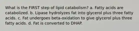 What is the FIRST step of lipid catabolism? a. Fatty acids are catabolized. b. Lipase hydrolyzes fat into glycerol plus three fatty acids. c. Fat undergoes beta-oxidation to give glycerol plus three fatty acids. d. Fat is converted to DHAP.