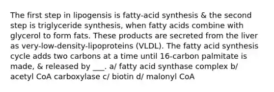 The first step in lipogensis is fatty-acid synthesis & the second step is triglyceride synthesis, when fatty acids combine with glycerol to form fats. These products are secreted from the liver as very-low-density-lipoproteins (VLDL). The fatty acid synthesis cycle adds two carbons at a time until 16-carbon palmitate is made, & released by ___. a/ fatty acid synthase complex b/ acetyl CoA carboxylase c/ biotin d/ malonyl CoA