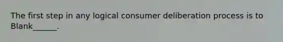 The first step in any logical consumer deliberation process is to Blank______.