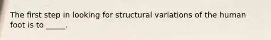 The first step in looking for structural variations of the human foot is to _____.