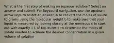 What is the first step of making an aqueous solution? Select an answer and submit. For keyboard navigation, use the up/down arrow keys to select an answer. a to convert the moles of solute to grams using the molecular weight b to make sure that your liquid is measured by looking closely at the meniscus c to start out with exactly 1 L of tap water d to determine the moles of solute needed to achieve the desired concentration in a given volume of solution