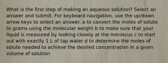 What is the first step of making an aqueous solution? Select an answer and submit. For keyboard navigation, use the up/down arrow keys to select an answer. a to convert the moles of solute to grams using the molecular weight b to make sure that your liquid is measured by looking closely at the meniscus c to start out with exactly 1 L of tap water d to determine the moles of solute needed to achieve the desired concentration in a given volume of solution