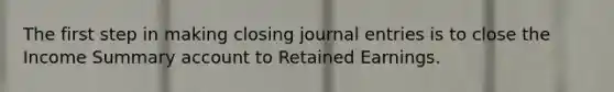 The first step in making closing journal entries is to close the Income Summary account to Retained Earnings.