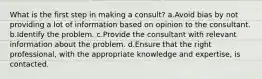 What is the first step in making a consult? a.Avoid bias by not providing a lot of information based on opinion to the consultant. b.Identify the problem. c.Provide the consultant with relevant information about the problem. d.Ensure that the right professional, with the appropriate knowledge and expertise, is contacted.