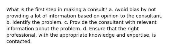 What is the first step in making a consult? a. Avoid bias by not providing a lot of information based on opinion to the consultant. b. Identify the problem. c. Provide the consultant with relevant information about the problem. d. Ensure that the right professional, with the appropriate knowledge and expertise, is contacted.