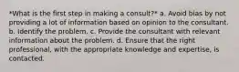 *What is the first step in making a consult?* a. Avoid bias by not providing a lot of information based on opinion to the consultant. b. Identify the problem. c. Provide the consultant with relevant information about the problem. d. Ensure that the right professional, with the appropriate knowledge and expertise, is contacted.