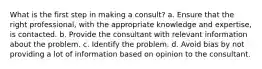 What is the first step in making a consult? a. Ensure that the right professional, with the appropriate knowledge and expertise, is contacted. b. Provide the consultant with relevant information about the problem. c. Identify the problem. d. Avoid bias by not providing a lot of information based on opinion to the consultant.