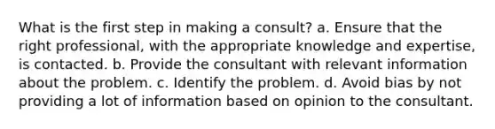 What is the first step in making a consult? a. Ensure that the right professional, with the appropriate knowledge and expertise, is contacted. b. Provide the consultant with relevant information about the problem. c. Identify the problem. d. Avoid bias by not providing a lot of information based on opinion to the consultant.