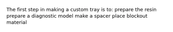 The first step in making a custom tray is to: prepare the resin prepare a diagnostic model make a spacer place blockout material