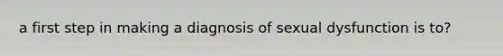 a first step in making a diagnosis of sexual dysfunction is to?