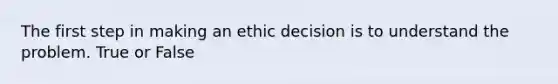 The first step in making an ethic decision is to understand the problem. True or False