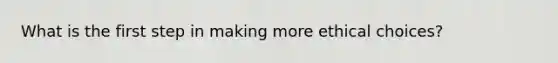 What is the first step in making more ethical choices?