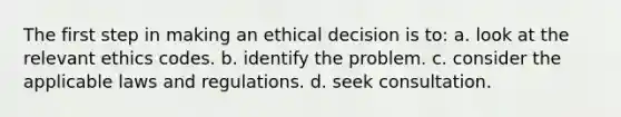 The first step in making an ethical decision is to: a. look at the relevant ethics codes. b. identify the problem. c. consider the applicable laws and regulations. d. seek consultation.