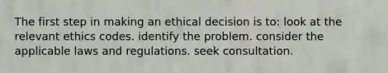 The first step in making an ethical decision is to: look at the relevant ethics codes. identify the problem. consider the applicable laws and regulations. seek consultation.