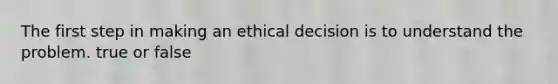 The first step in making an ethical decision is to understand the problem. true or false