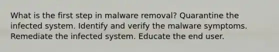 What is the first step in malware removal? Quarantine the infected system. Identify and verify the malware symptoms. Remediate the infected system. Educate the end user.