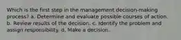 Which is the first step in the management decision-making process? a. Determine and evaluate possible courses of action. b. Review results of the decision. c. Identify the problem and assign responsibility. d. Make a decision.