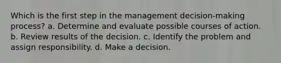 Which is the first step in the management decision-making process? a. Determine and evaluate possible courses of action. b. Review results of the decision. c. Identify the problem and assign responsibility. d. Make a decision.