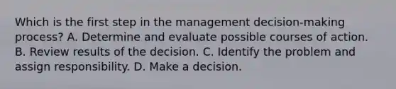 Which is the first step in the management decision-making process? A. Determine and evaluate possible courses of action. B. Review results of the decision. C. Identify the problem and assign responsibility. D. Make a decision.