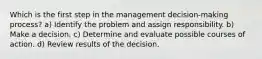 Which is the first step in the management decision-making process? a) Identify the problem and assign responsibility. b) Make a decision. c) Determine and evaluate possible courses of action. d) Review results of the decision.