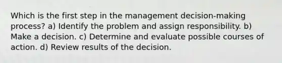 Which is the first step in the management decision-making process? a) Identify the problem and assign responsibility. b) Make a decision. c) Determine and evaluate possible courses of action. d) Review results of the decision.