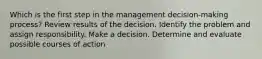 Which is the first step in the management decision-making process? Review results of the decision. Identify the problem and assign responsibility. Make a decision. Determine and evaluate possible courses of action