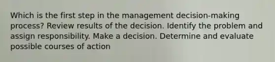 Which is the first step in the management decision-making process? Review results of the decision. Identify the problem and assign responsibility. Make a decision. Determine and evaluate possible courses of action