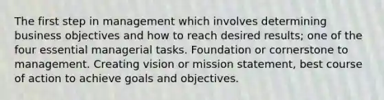 The first step in management which involves determining business objectives and how to reach desired results; one of the four essential managerial tasks. Foundation or cornerstone to management. Creating vision or mission statement, best course of action to achieve goals and objectives.