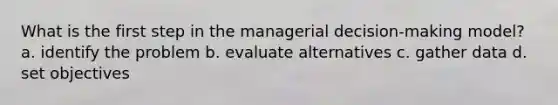 What is the first step in the managerial decision-making model? a. identify the problem b. evaluate alternatives c. gather data d. set objectives