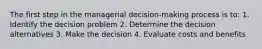 The first step in the managerial decision-making process is to: 1. Identify the decision problem 2. Determine the decision alternatives 3. Make the decision 4. Evaluate costs and benefits