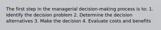 The first step in the managerial decision-making process is to: 1. Identify the decision problem 2. Determine the decision alternatives 3. Make the decision 4. Evaluate costs and benefits