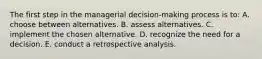 The first step in the managerial decision-making process is to: A. choose between alternatives. B. assess alternatives. C. implement the chosen alternative. D. recognize the need for a decision. E. conduct a retrospective analysis.