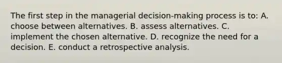 The first step in the managerial decision-making process is to: A. choose between alternatives. B. assess alternatives. C. implement the chosen alternative. D. recognize the need for a decision. E. conduct a retrospective analysis.