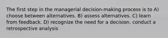 The first step in the managerial decision-making process is to A) choose between alternatives. B) assess alternatives. C) learn from feedback. D) recognize the need for a decision. conduct a retrospective analysis