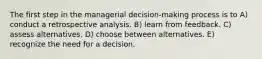 The first step in the managerial decision-making process is to A) conduct a retrospective analysis. B) learn from feedback. C) assess alternatives. D) choose between alternatives. E) recognize the need for a decision.