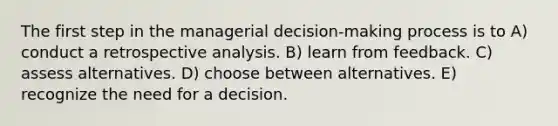 The first step in the managerial decision-making process is to A) conduct a retrospective analysis. B) learn from feedback. C) assess alternatives. D) choose between alternatives. E) recognize the need for a decision.