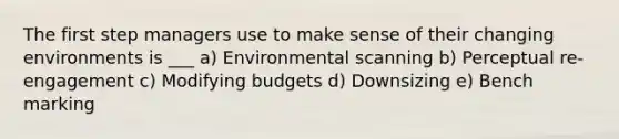 The first step managers use to make sense of their changing environments is ___ a) Environmental scanning b) Perceptual re-engagement c) Modifying budgets d) Downsizing e) Bench marking