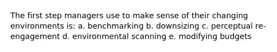 The first step managers use to make sense of their changing environments is: a. benchmarking b. downsizing c. perceptual re-engagement d. environmental scanning e. modifying budgets