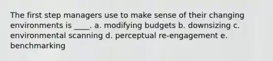 The first step managers use to make sense of their changing environments is ____. a. modifying budgets b. downsizing c. environmental scanning d. perceptual re-engagement e. benchmarking