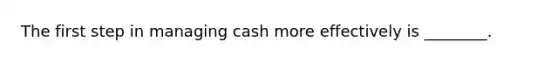 The first step in managing cash more effectively is ________.