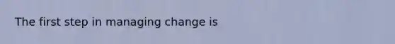 The first step in managing change is