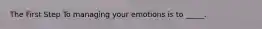 The First Step To managing your emotions is to _____.