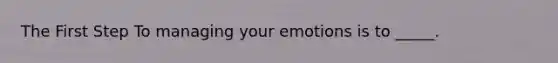 The First Step To managing your emotions is to _____.