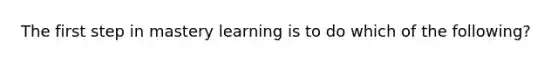 The first step in mastery learning is to do which of the following?