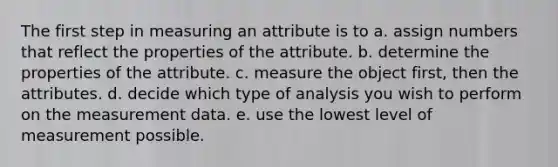 The first step in measuring an attribute is to a. assign numbers that reflect the properties of the attribute. b. determine the properties of the attribute. c. measure the object first, then the attributes. d. decide which type of analysis you wish to perform on the measurement data. e. use the lowest level of measurement possible.