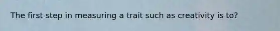 The first step in measuring a trait such as creativity is to?